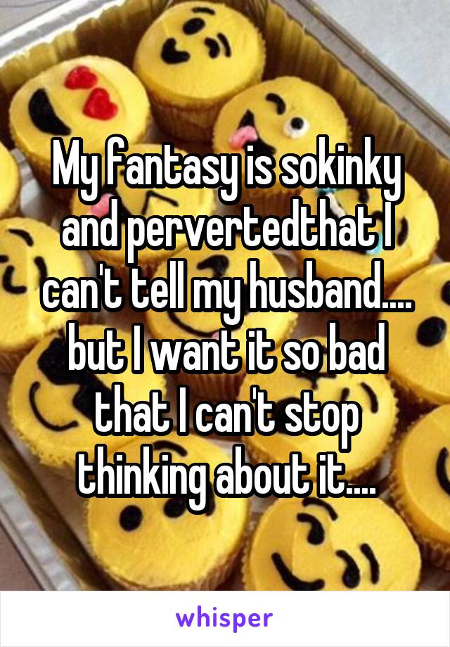 My fantasy is sokinky and pervertedthat I can't tell my husband.... but I want it so bad that I can't stop thinking about it....