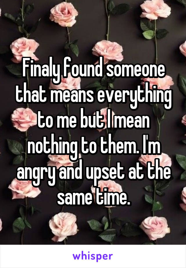 Finaly found someone that means everything to me but I mean nothing to them. I'm angry and upset at the same time.