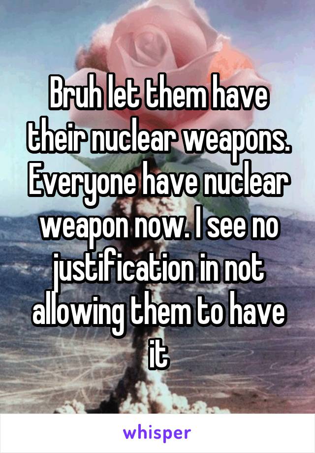 Bruh let them have their nuclear weapons. Everyone have nuclear weapon now. I see no justification in not allowing them to have it