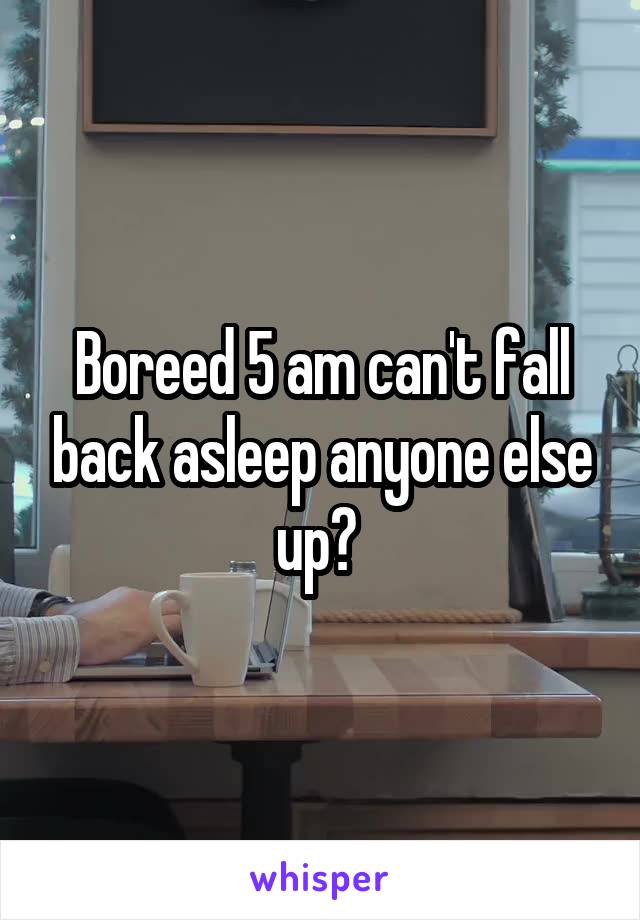 Boreed 5 am can't fall back asleep anyone else up? 