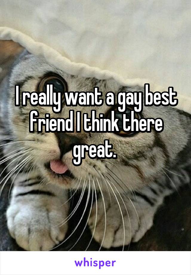 I really want a gay best friend I think there great. 
