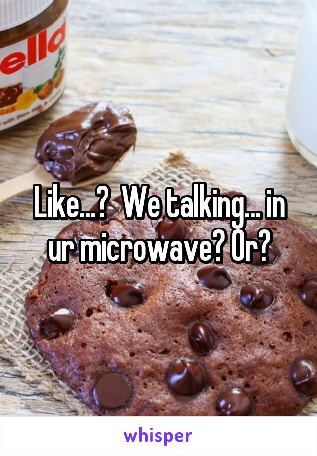 Like...?  We talking... in ur microwave? Or?