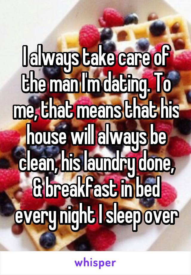 I always take care of the man I'm dating. To me, that means that his house will always be clean, his laundry done, & breakfast in bed every night I sleep over