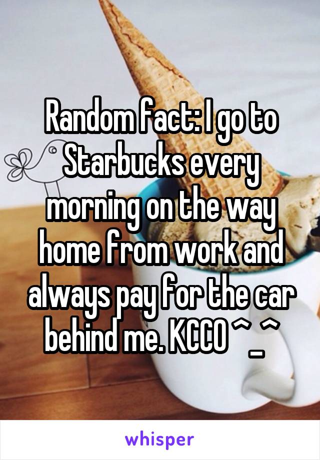 Random fact: I go to Starbucks every morning on the way home from work and always pay for the car behind me. KCCO ^_^