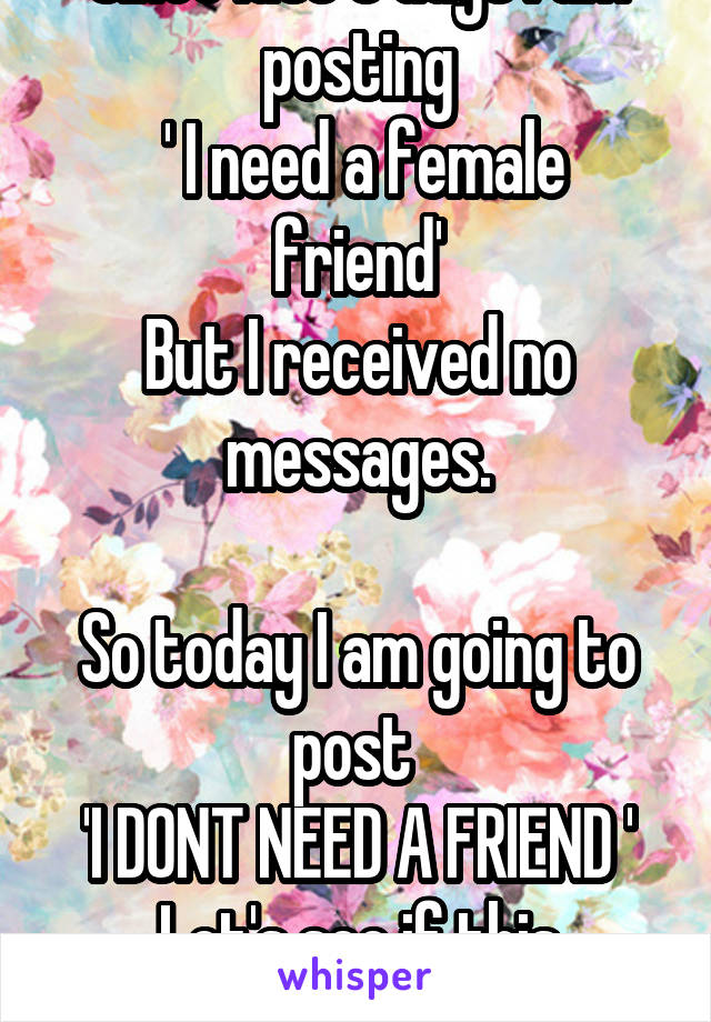 Since last 3 days I am posting
 ' I need a female friend'
But I received no messages.

So today I am going to post 
'I DONT NEED A FRIEND '
Let's see if this works.