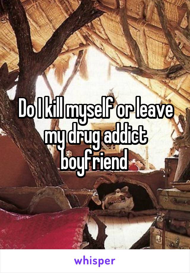 Do I kill myself or leave my drug addict boyfriend 
