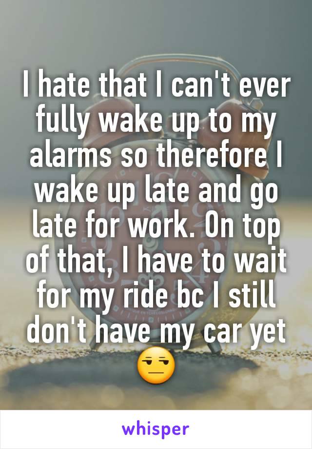 I hate that I can't ever fully wake up to my alarms so therefore I wake up late and go late for work. On top of that, I have to wait for my ride bc I still don't have my car yet 😒