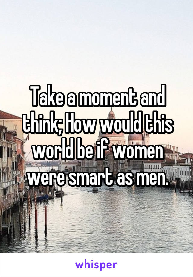 Take a moment and think; How would this world be if women were smart as men.