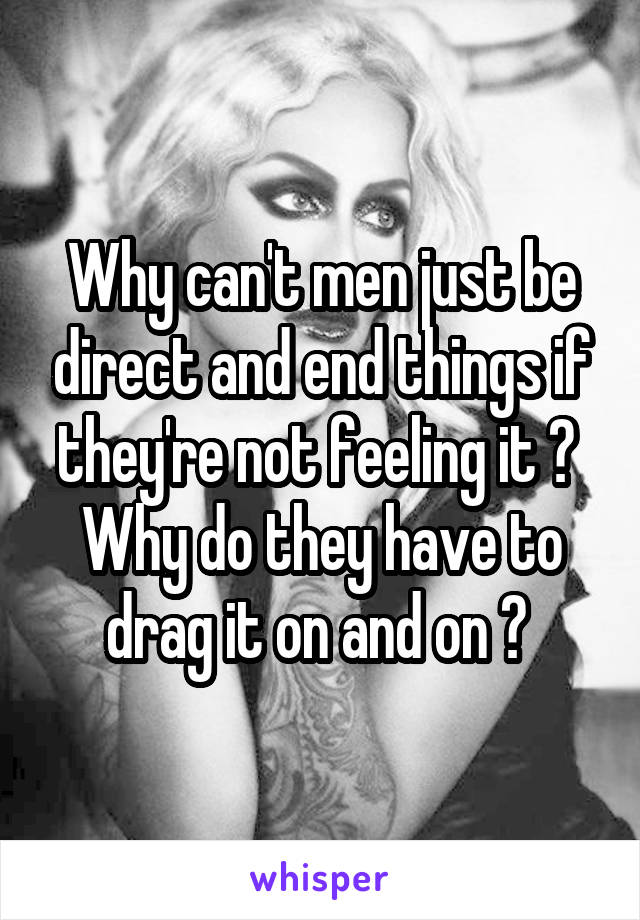 Why can't men just be direct and end things if they're not feeling it ? 
Why do they have to drag it on and on ? 