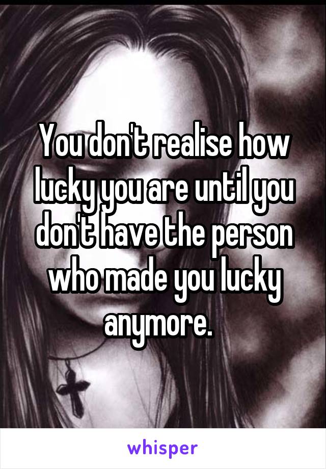 You don't realise how lucky you are until you don't have the person who made you lucky anymore.  