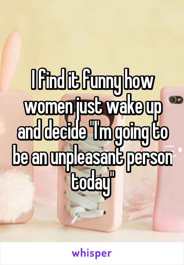 I find it funny how women just wake up and decide "I'm going to be an unpleasant person today"