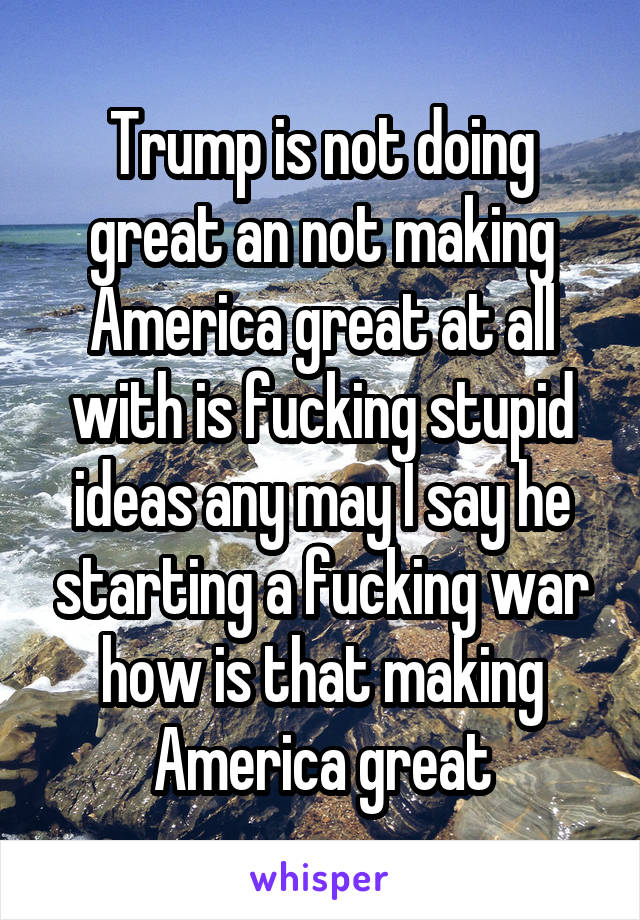 Trump is not doing great an not making America great at all with is fucking stupid ideas any may I say he starting a fucking war how is that making America great