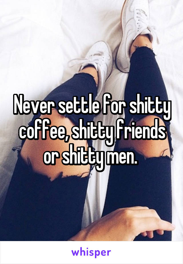 Never settle for shitty coffee, shitty friends or shitty men. 