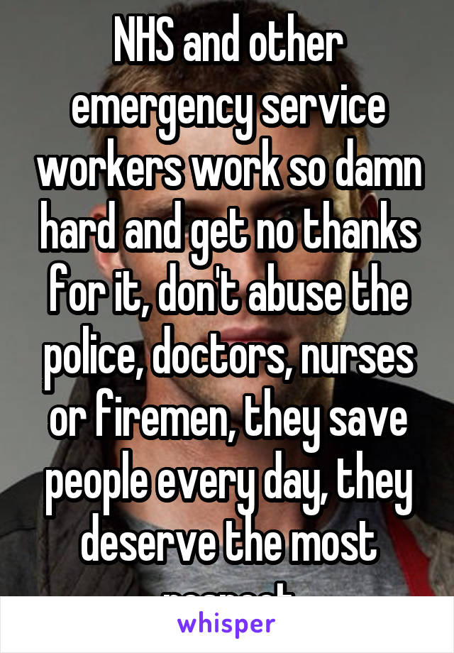 NHS and other emergency service workers work so damn hard and get no thanks for it, don't abuse the police, doctors, nurses or firemen, they save people every day, they deserve the most respect