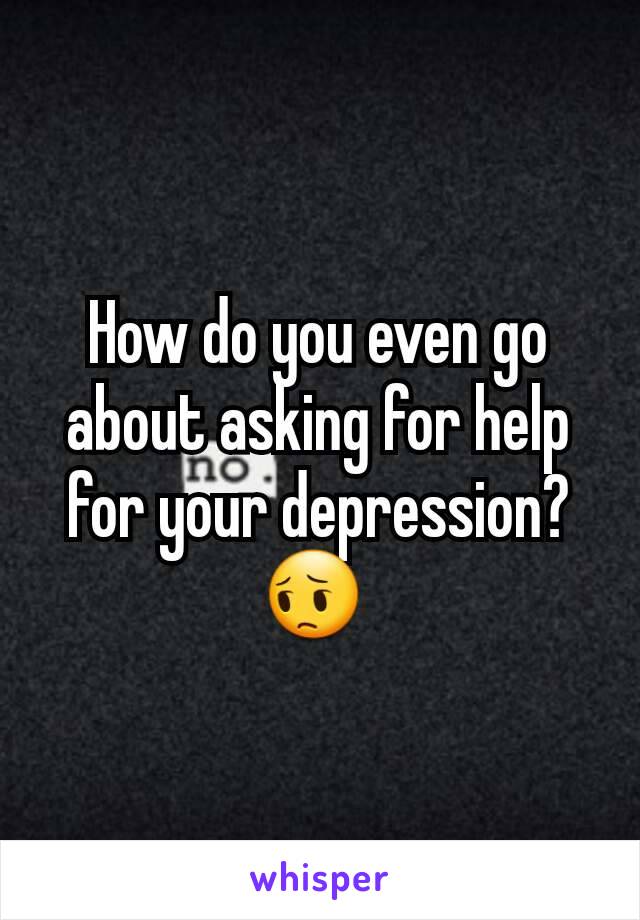 How do you even go about asking for help for your depression? 😔 