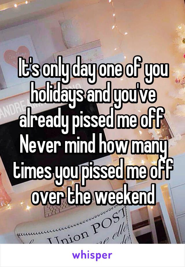 It's only day one of you holidays and you've already pissed me off 
Never mind how many times you pissed me off over the weekend
