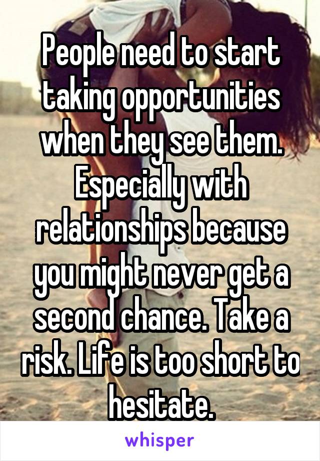 People need to start taking opportunities when they see them. Especially with relationships because you might never get a second chance. Take a risk. Life is too short to hesitate.