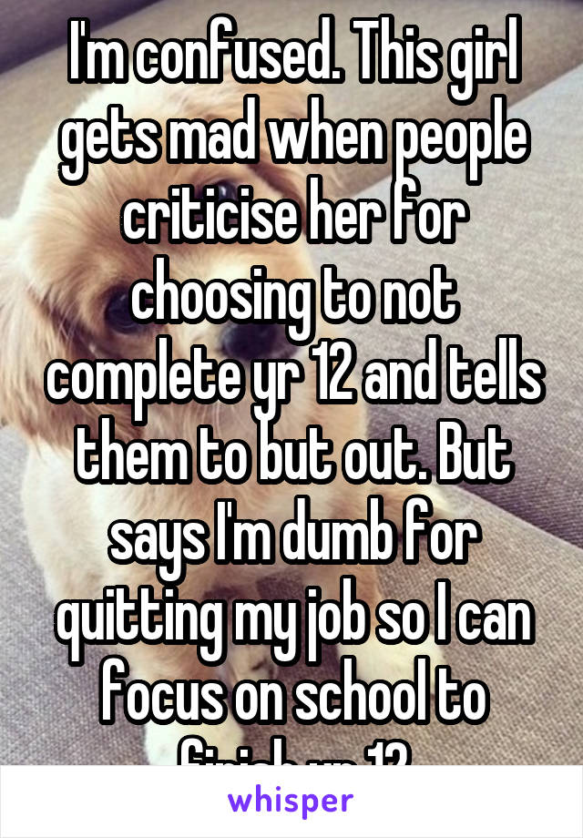 I'm confused. This girl gets mad when people criticise her for choosing to not complete yr 12 and tells them to but out. But says I'm dumb for quitting my job so I can focus on school to finish yr 12