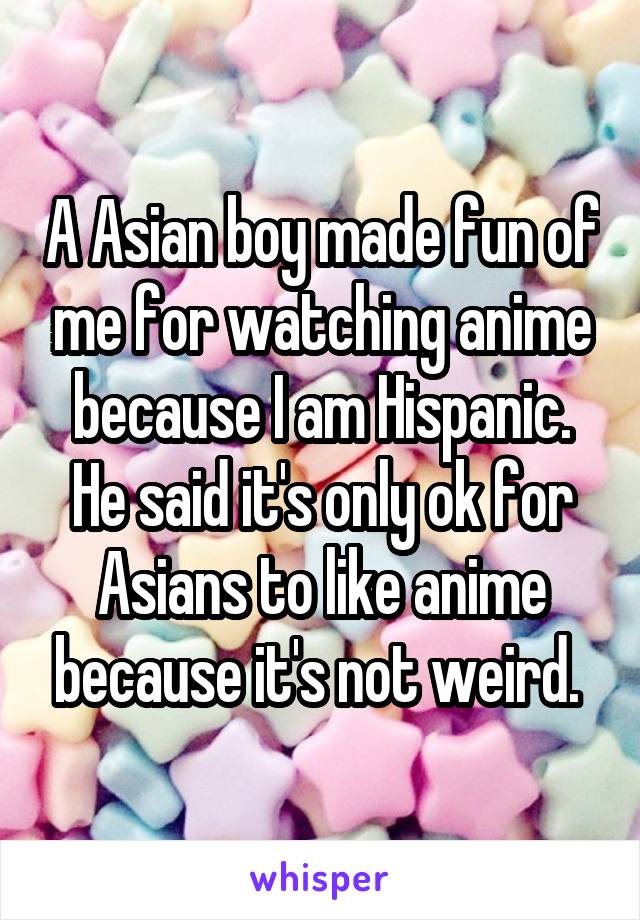 A Asian boy made fun of me for watching anime because I am Hispanic. He said it's only ok for Asians to like anime because it's not weird. 