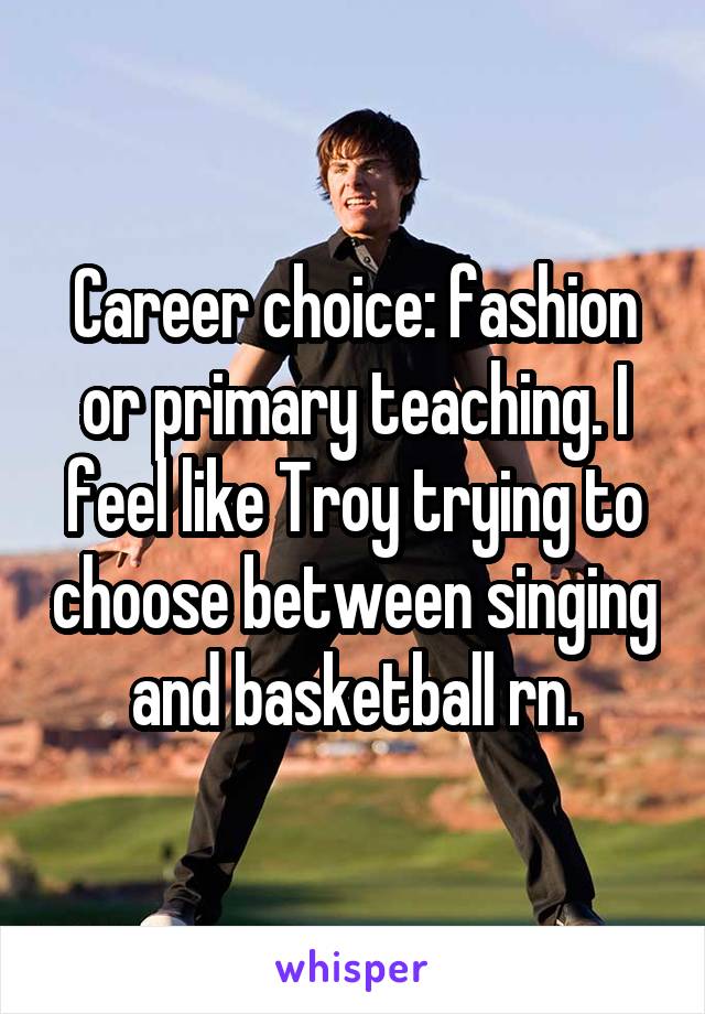 Career choice: fashion or primary teaching. I feel like Troy trying to choose between singing and basketball rn.