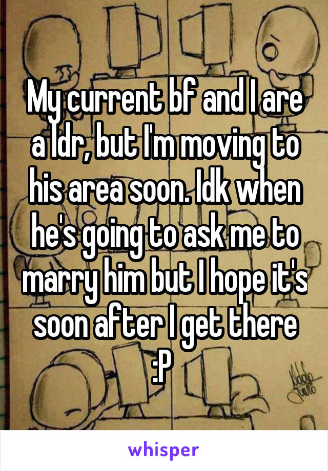 My current bf and I are a ldr, but I'm moving to his area soon. Idk when he's going to ask me to marry him but I hope it's soon after I get there :P 