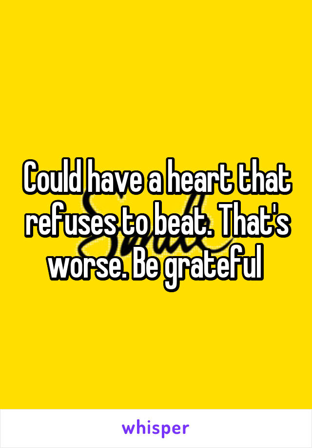 Could have a heart that refuses to beat. That's worse. Be grateful 