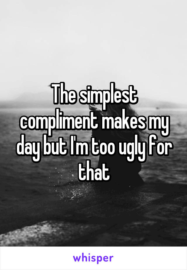 The simplest compliment makes my day but I'm too ugly for that