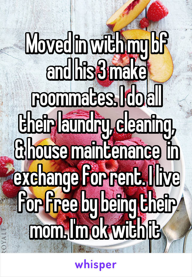 Moved in with my bf and his 3 make roommates. I do all their laundry, cleaning, & house maintenance  in exchange for rent. I live for free by being their mom. I'm ok with it 
