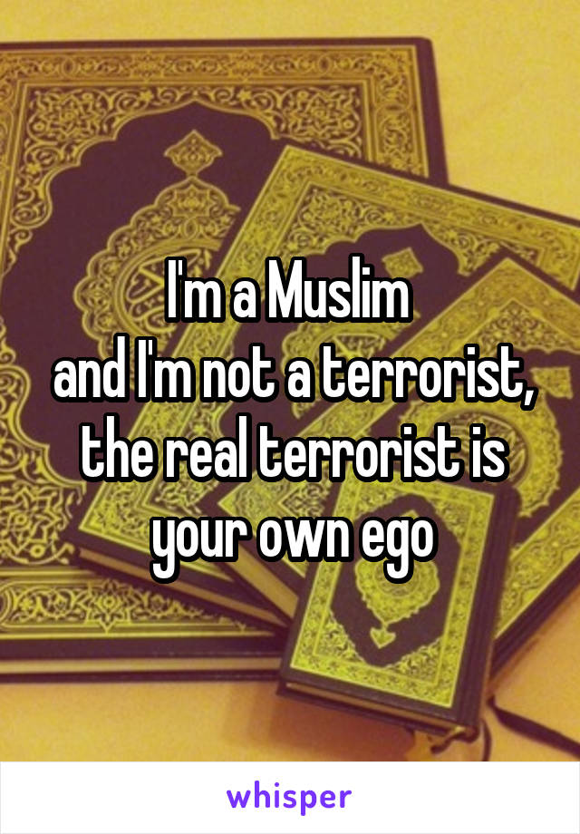 I'm a Muslim 
and I'm not a terrorist,
the real terrorist is your own ego