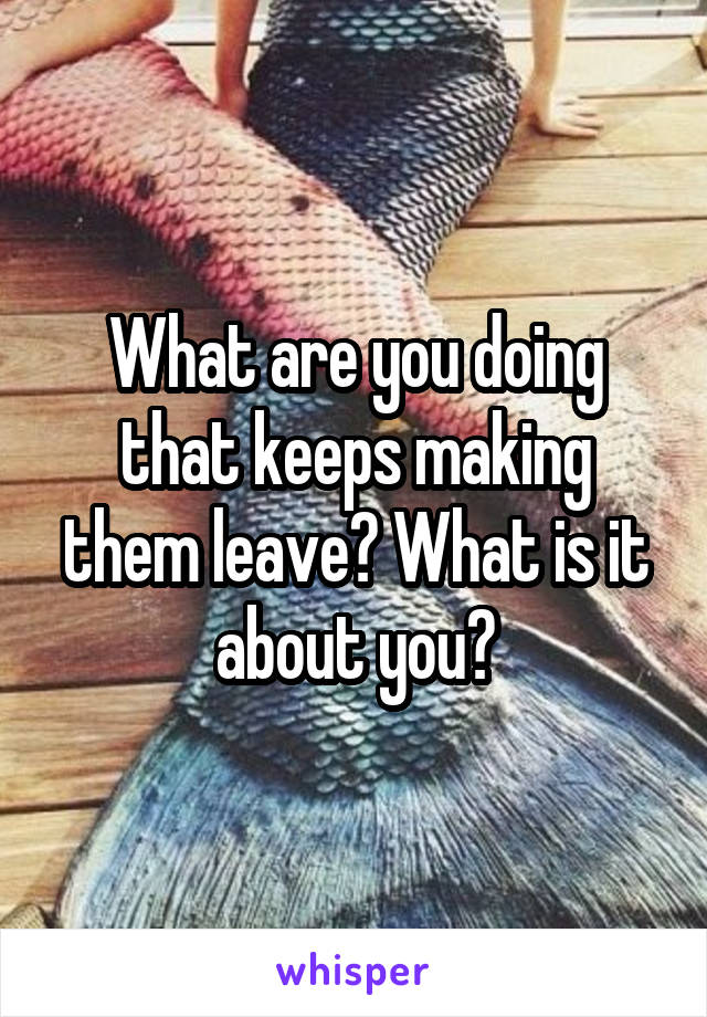 What are you doing that keeps making them leave? What is it about you?