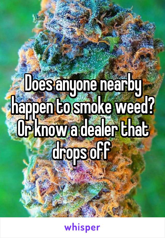 Does anyone nearby happen to smoke weed? Or know a dealer that drops off 