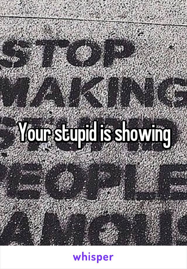 Your stupid is showing