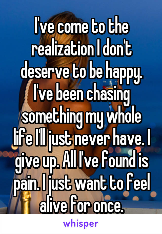 I've come to the realization I don't deserve to be happy. I've been chasing something my whole life I'll just never have. I give up. All I've found is pain. I just want to feel alive for once.