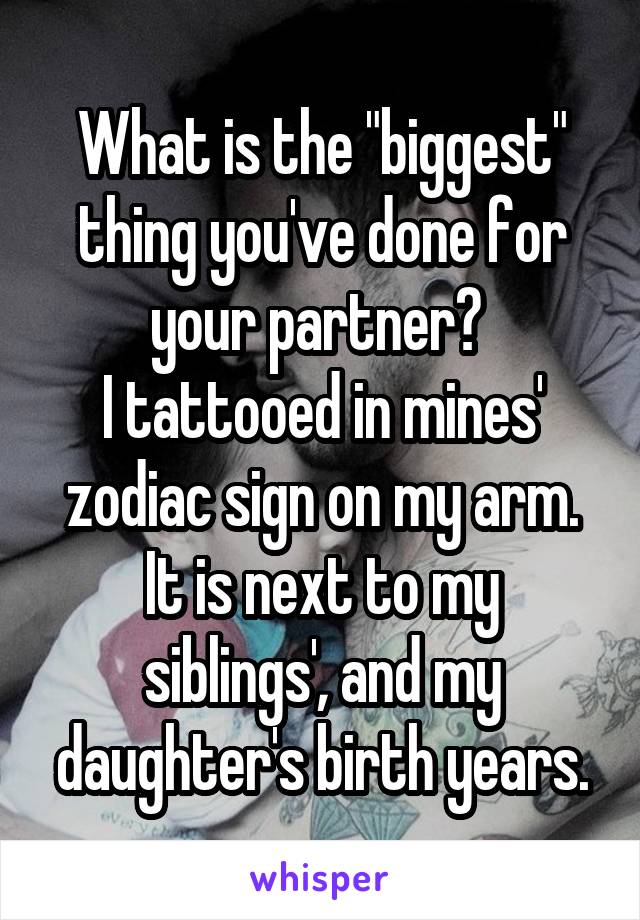 What is the "biggest" thing you've done for your partner? 
I tattooed in mines' zodiac sign on my arm.
It is next to my siblings', and my daughter's birth years.