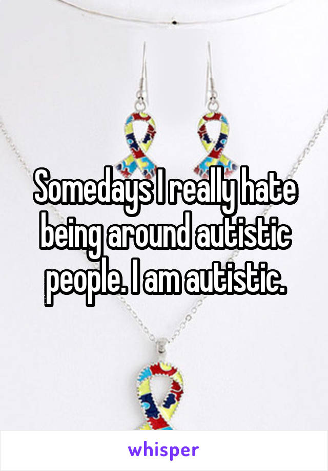 Somedays I really hate being around autistic people. I am autistic.