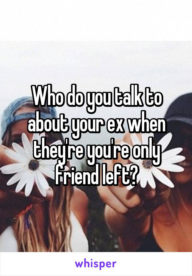 Who do you talk to about your ex when they're you're only friend left?