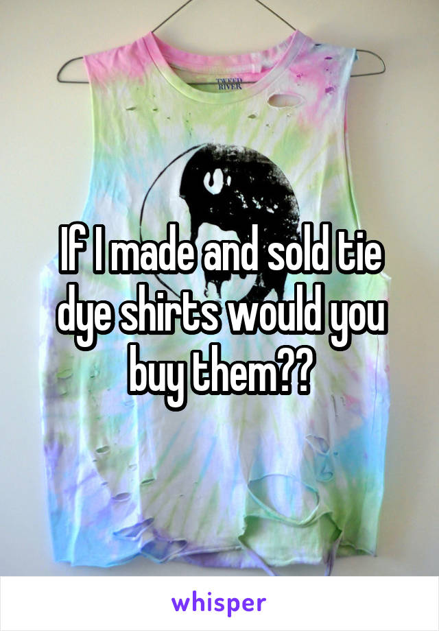 If I made and sold tie dye shirts would you buy them??