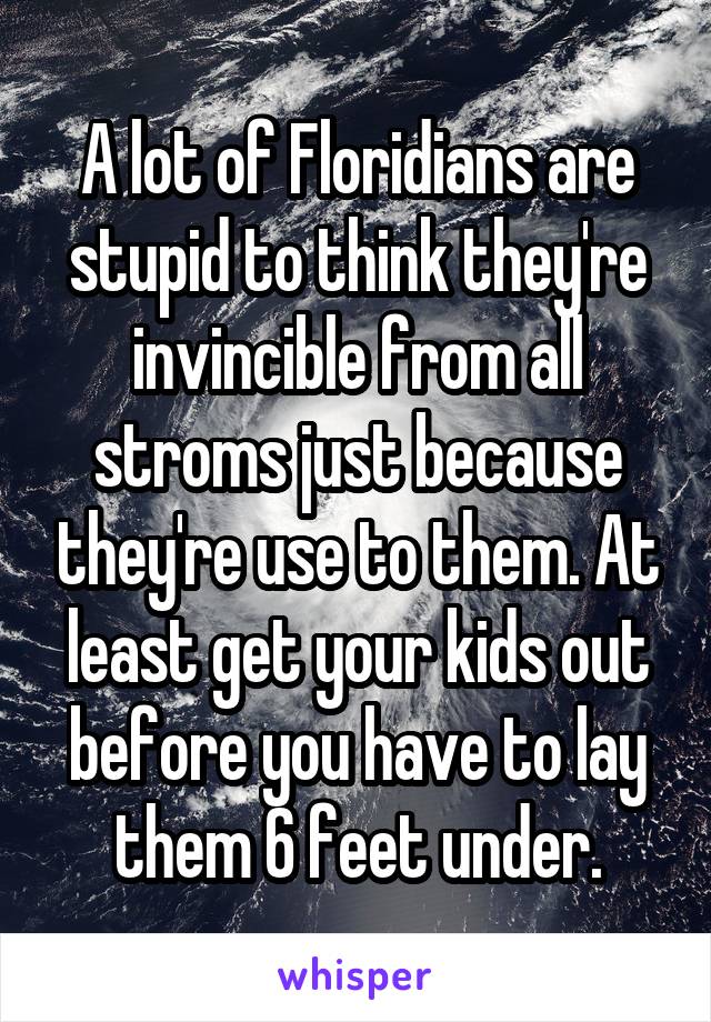 A lot of Floridians are stupid to think they're invincible from all stroms just because they're use to them. At least get your kids out before you have to lay them 6 feet under.