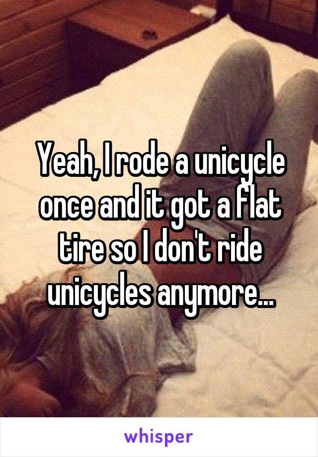 Yeah, I rode a unicycle once and it got a flat tire so I don't ride unicycles anymore...