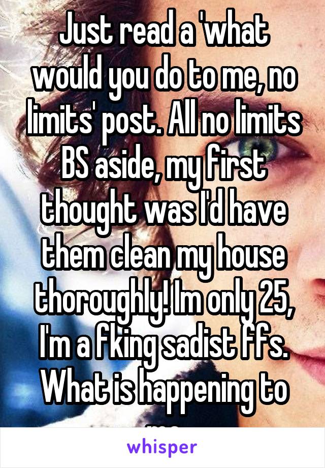 Just read a 'what would you do to me, no limits' post. All no limits BS aside, my first thought was I'd have them clean my house thoroughly! Im only 25, I'm a fking sadist ffs. What is happening to me