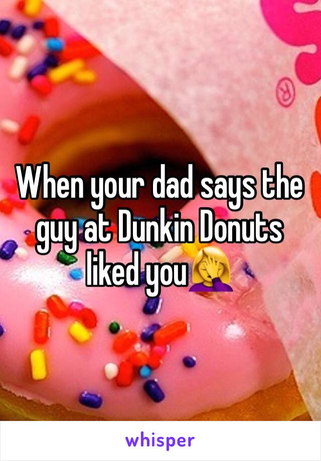 When your dad says the guy at Dunkin Donuts liked you🤦‍♀️