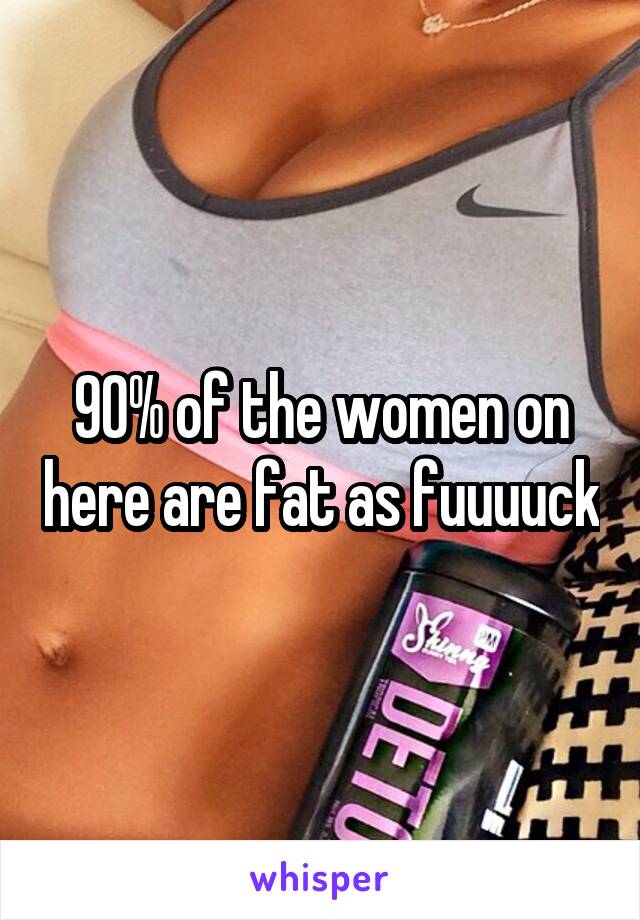 90% of the women on here are fat as fuuuuck