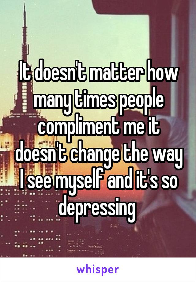 It doesn't matter how many times people compliment me it doesn't change the way I see myself and it's so depressing 
