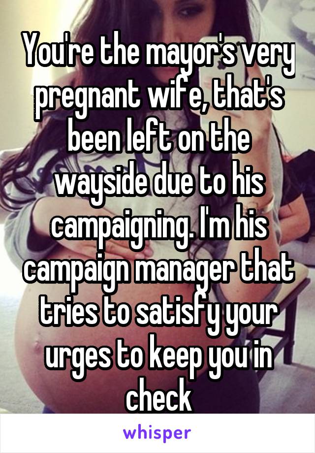 You're the mayor's very pregnant wife, that's been left on the wayside due to his campaigning. I'm his campaign manager that tries to satisfy your urges to keep you in check