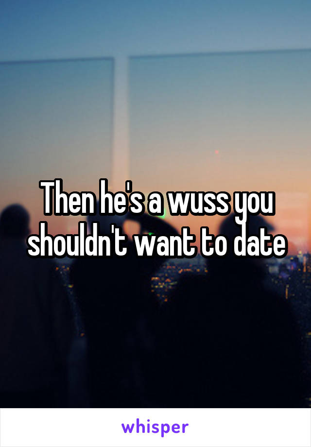 Then he's a wuss you shouldn't want to date