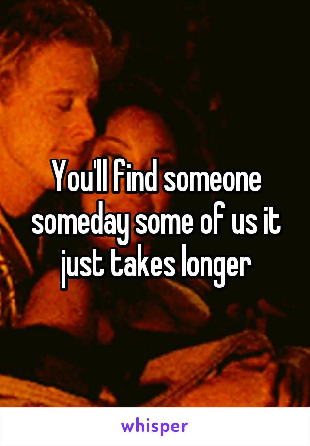 You'll find someone someday some of us it just takes longer