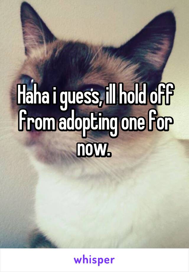 Haha i guess, ill hold off from adopting one for now. 
