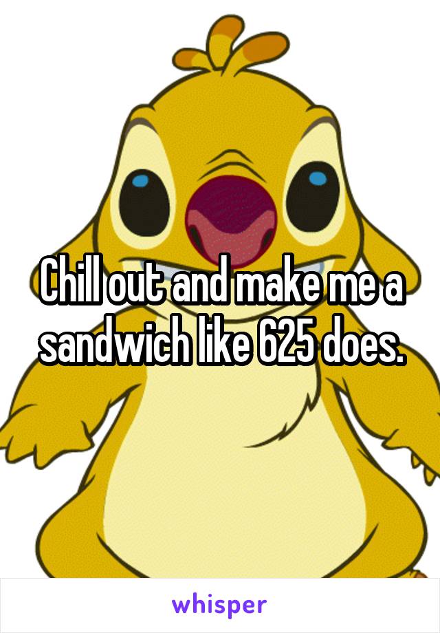 Chill out and make me a sandwich like 625 does.