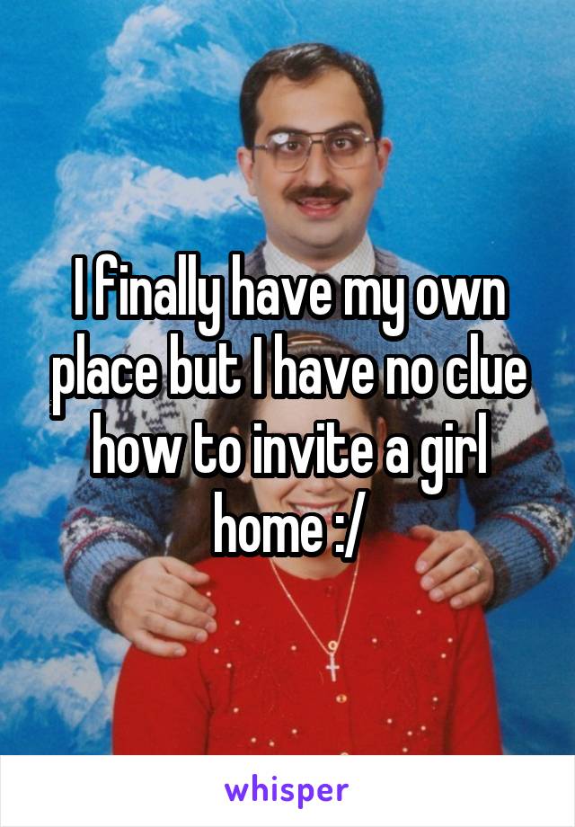 I finally have my own place but I have no clue how to invite a girl home :/