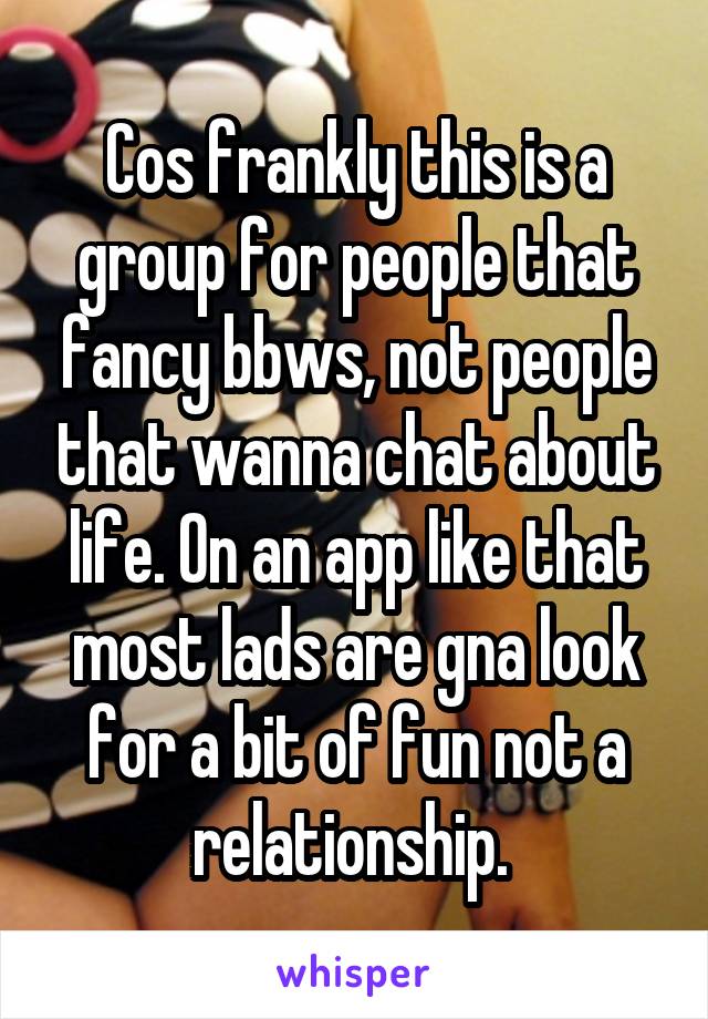 Cos frankly this is a group for people that fancy bbws, not people that wanna chat about life. On an app like that most lads are gna look for a bit of fun not a relationship. 